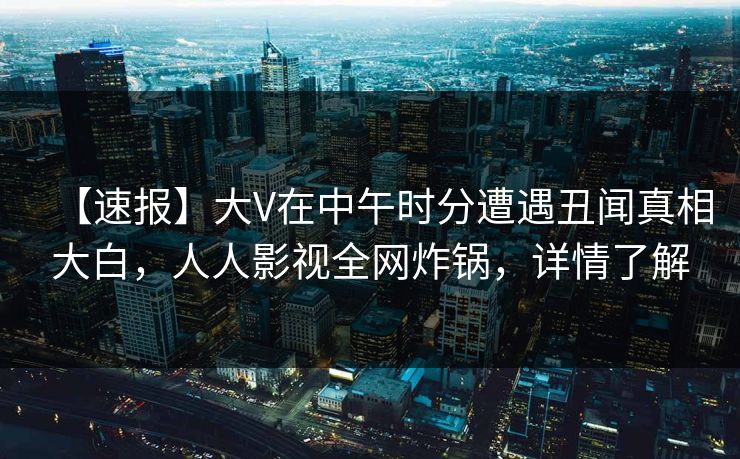 【速报】大V在中午时分遭遇丑闻真相大白，人人影视全网炸锅，详情了解