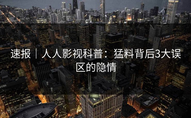 速报｜人人影视科普：猛料背后3大误区的隐情