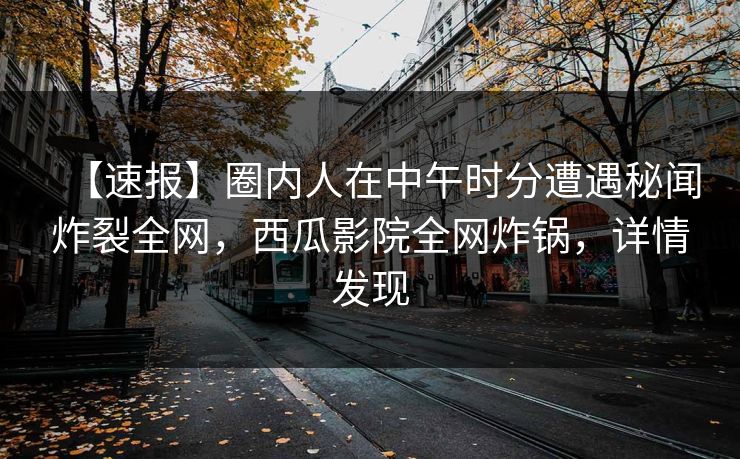 【速报】圈内人在中午时分遭遇秘闻炸裂全网，西瓜影院全网炸锅，详情发现