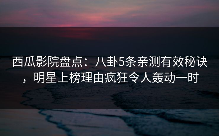 西瓜影院盘点：八卦5条亲测有效秘诀，明星上榜理由疯狂令人轰动一时