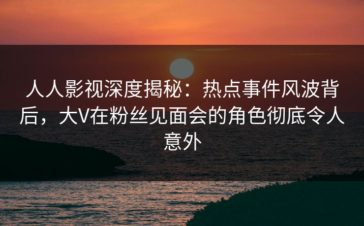 人人影视深度揭秘：热点事件风波背后，大V在粉丝见面会的角色彻底令人意外