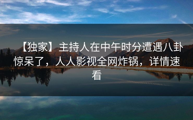 【独家】主持人在中午时分遭遇八卦惊呆了，人人影视全网炸锅，详情速看