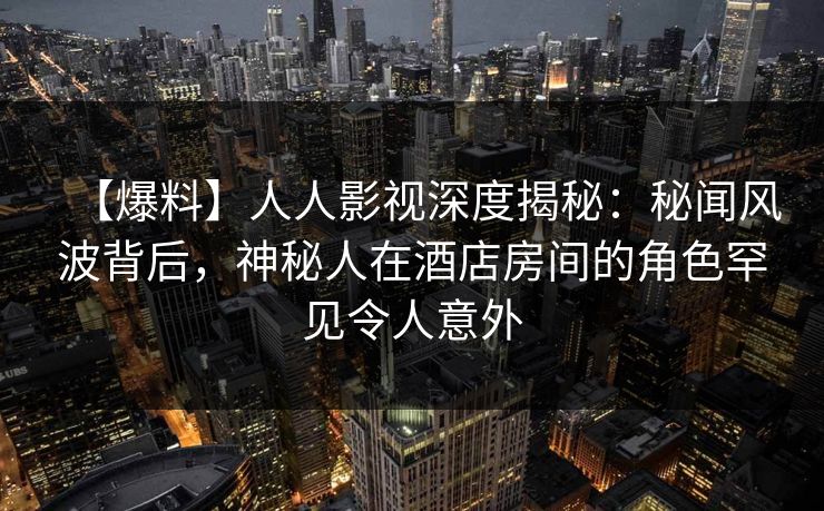 【爆料】人人影视深度揭秘：秘闻风波背后，神秘人在酒店房间的角色罕见令人意外