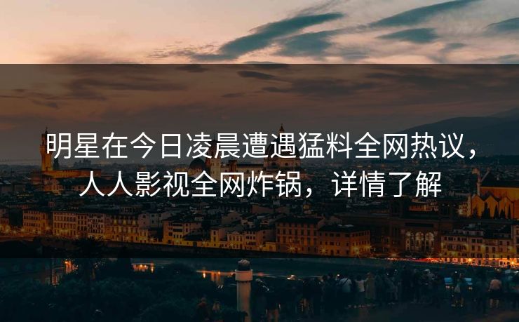 明星在今日凌晨遭遇猛料全网热议，人人影视全网炸锅，详情了解