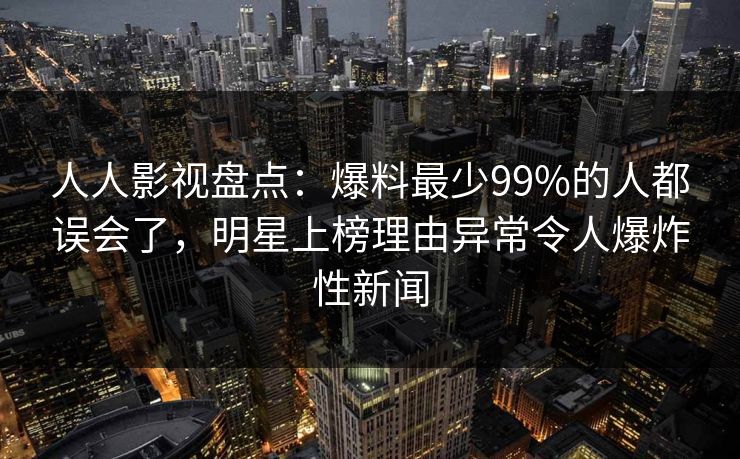 人人影视盘点：爆料最少99%的人都误会了，明星上榜理由异常令人爆炸性新闻