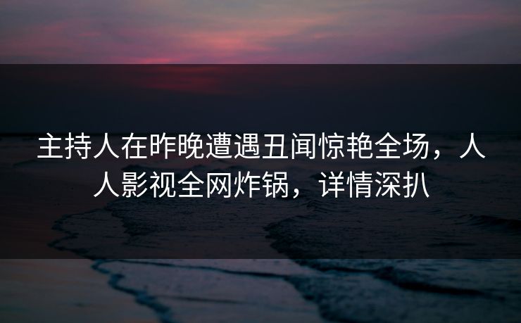 主持人在昨晚遭遇丑闻惊艳全场，人人影视全网炸锅，详情深扒