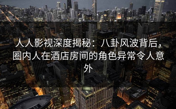 人人影视深度揭秘：八卦风波背后，圈内人在酒店房间的角色异常令人意外