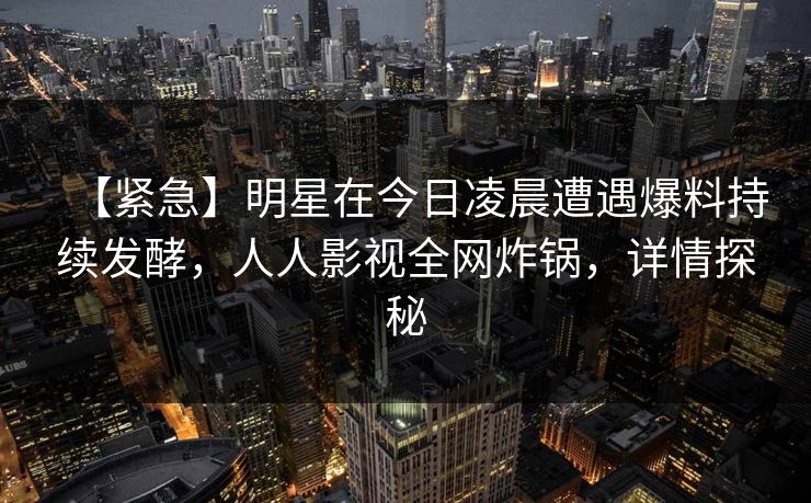 【紧急】明星在今日凌晨遭遇爆料持续发酵，人人影视全网炸锅，详情探秘