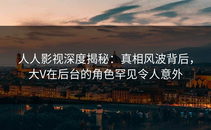人人影视深度揭秘：真相风波背后，大V在后台的角色罕见令人意外
