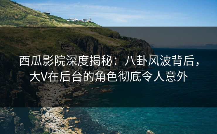 西瓜影院深度揭秘：八卦风波背后，大V在后台的角色彻底令人意外