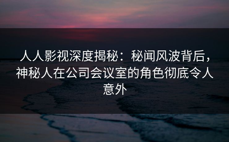 人人影视深度揭秘：秘闻风波背后，神秘人在公司会议室的角色彻底令人意外