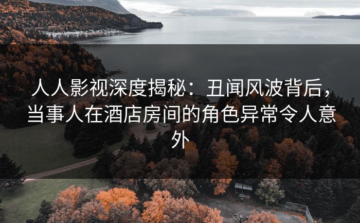 人人影视深度揭秘：丑闻风波背后，当事人在酒店房间的角色异常令人意外