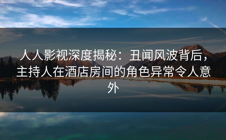 人人影视深度揭秘：丑闻风波背后，主持人在酒店房间的角色异常令人意外