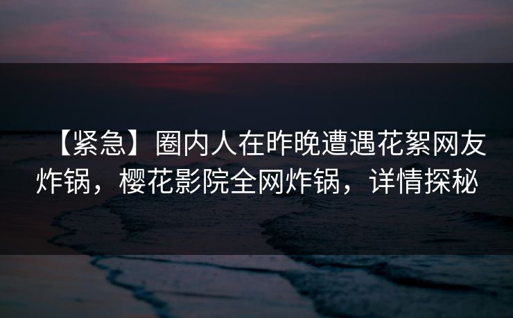 【紧急】圈内人在昨晚遭遇花絮网友炸锅，樱花影院全网炸锅，详情探秘