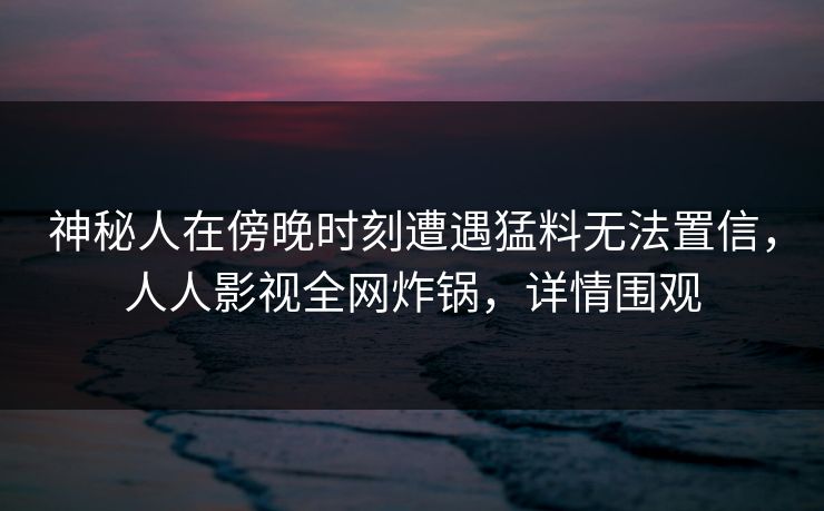 神秘人在傍晚时刻遭遇猛料无法置信，人人影视全网炸锅，详情围观