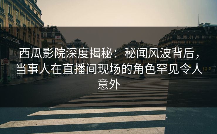 西瓜影院深度揭秘：秘闻风波背后，当事人在直播间现场的角色罕见令人意外