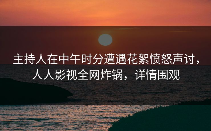 主持人在中午时分遭遇花絮愤怒声讨，人人影视全网炸锅，详情围观