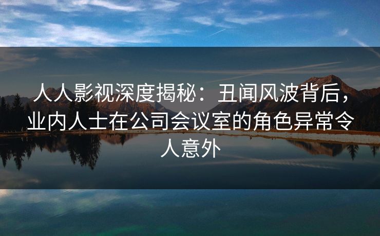 人人影视深度揭秘：丑闻风波背后，业内人士在公司会议室的角色异常令人意外