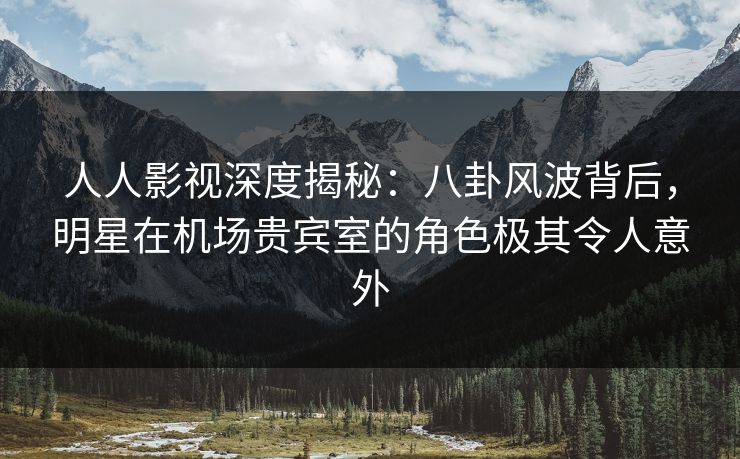人人影视深度揭秘：八卦风波背后，明星在机场贵宾室的角色极其令人意外