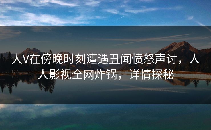 大V在傍晚时刻遭遇丑闻愤怒声讨，人人影视全网炸锅，详情探秘
