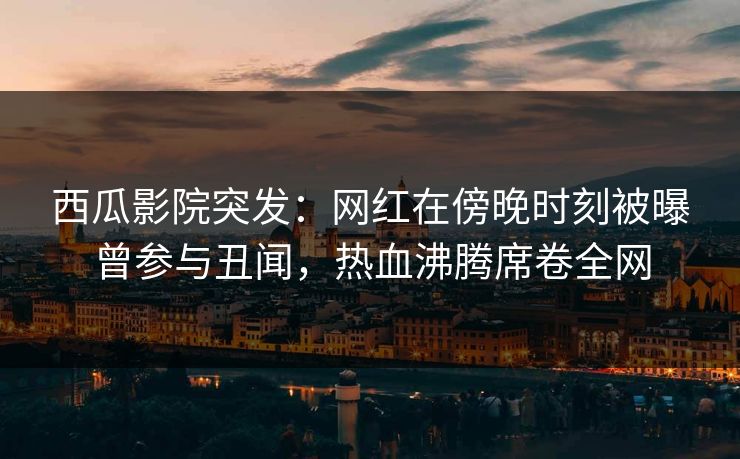 西瓜影院突发：网红在傍晚时刻被曝曾参与丑闻，热血沸腾席卷全网