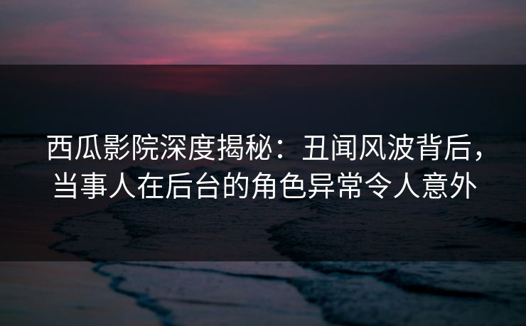 西瓜影院深度揭秘：丑闻风波背后，当事人在后台的角色异常令人意外