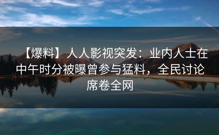 【爆料】人人影视突发：业内人士在中午时分被曝曾参与猛料，全民讨论席卷全网