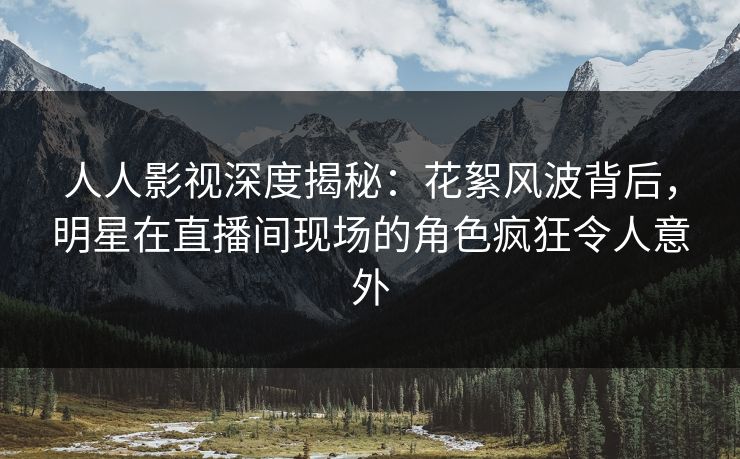 人人影视深度揭秘：花絮风波背后，明星在直播间现场的角色疯狂令人意外