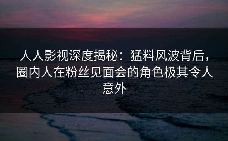 人人影视深度揭秘：猛料风波背后，圈内人在粉丝见面会的角色极其令人意外
