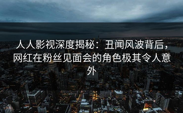 人人影视深度揭秘：丑闻风波背后，网红在粉丝见面会的角色极其令人意外