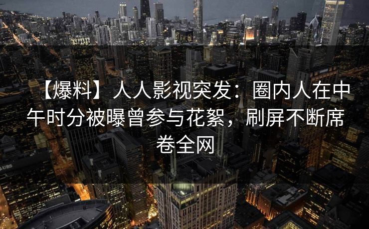 【爆料】人人影视突发：圈内人在中午时分被曝曾参与花絮，刷屏不断席卷全网