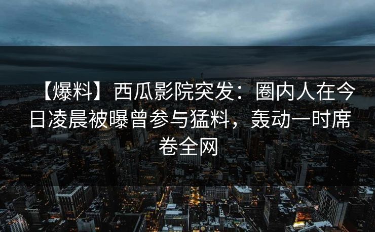 【爆料】西瓜影院突发：圈内人在今日凌晨被曝曾参与猛料，轰动一时席卷全网