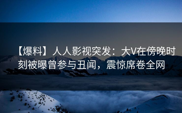 【爆料】人人影视突发：大V在傍晚时刻被曝曾参与丑闻，震惊席卷全网
