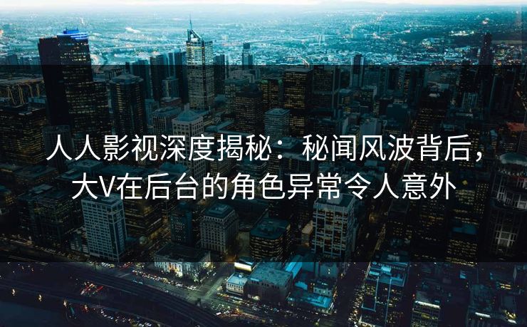 人人影视深度揭秘：秘闻风波背后，大V在后台的角色异常令人意外