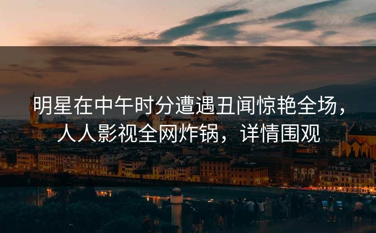 明星在中午时分遭遇丑闻惊艳全场，人人影视全网炸锅，详情围观