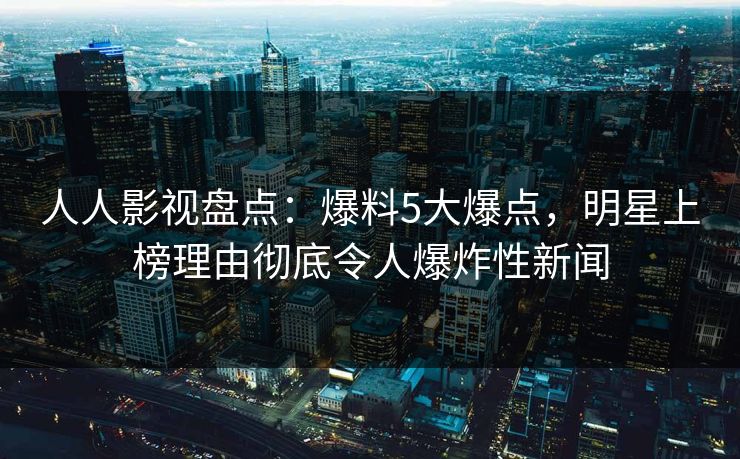 人人影视盘点：爆料5大爆点，明星上榜理由彻底令人爆炸性新闻
