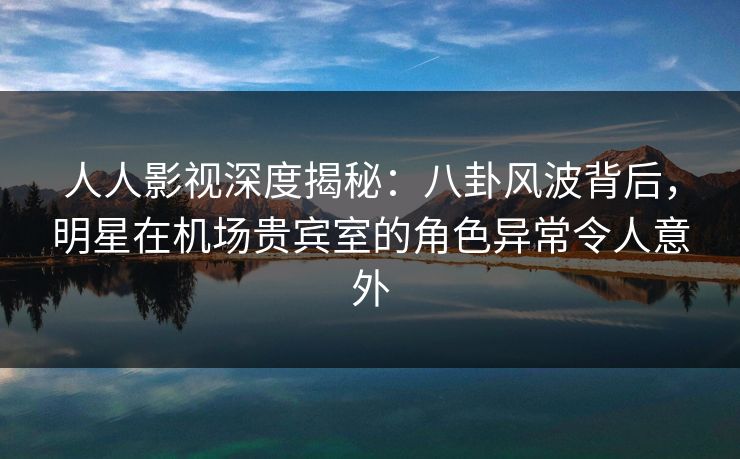 人人影视深度揭秘：八卦风波背后，明星在机场贵宾室的角色异常令人意外