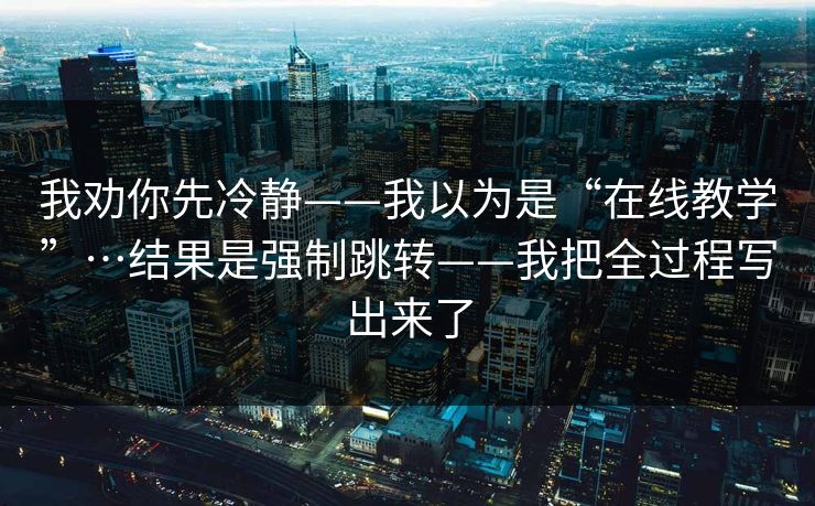 我劝你先冷静——我以为是“在线教学”…结果是强制跳转——我把全过程写出来了