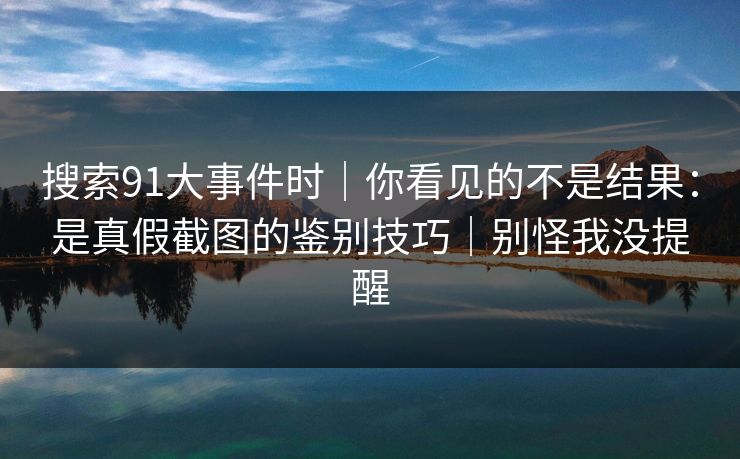 搜索91大事件时｜你看见的不是结果：是真假截图的鉴别技巧｜别怪我没提醒