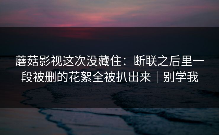 蘑菇影视这次没藏住：断联之后里一段被删的花絮全被扒出来｜别学我