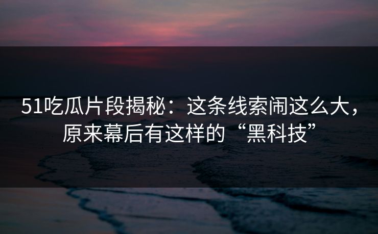 51吃瓜片段揭秘：这条线索闹这么大，原来幕后有这样的“黑科技”
