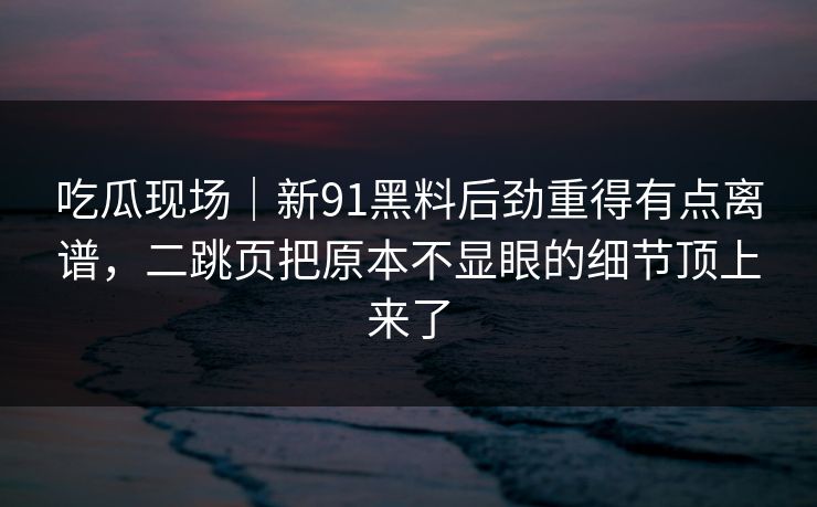 吃瓜现场|新91黑料后劲重得有点离谱,二跳页把原本不显眼的细节顶上来了