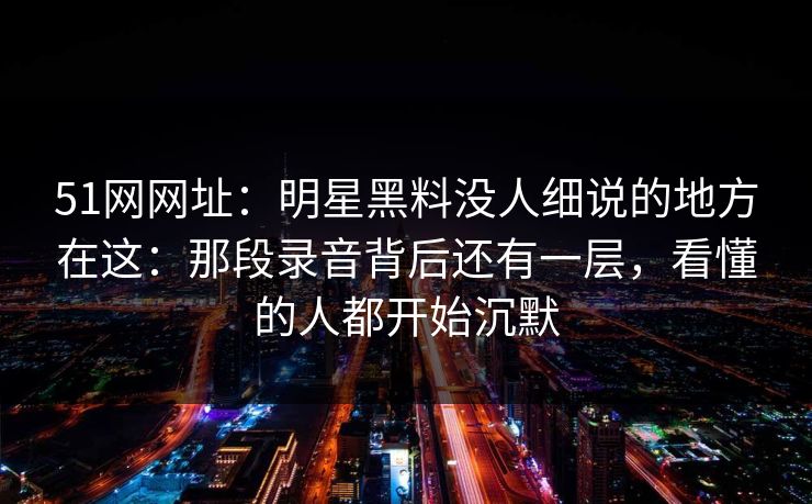 51网网址:明星黑料没人细说的地方在这:那段录音背后还有一层,看懂的人都开始沉默