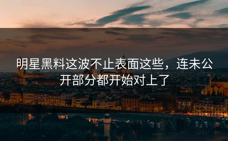 明星黑料这波不止表面这些,连未公开部分都开始对上了
