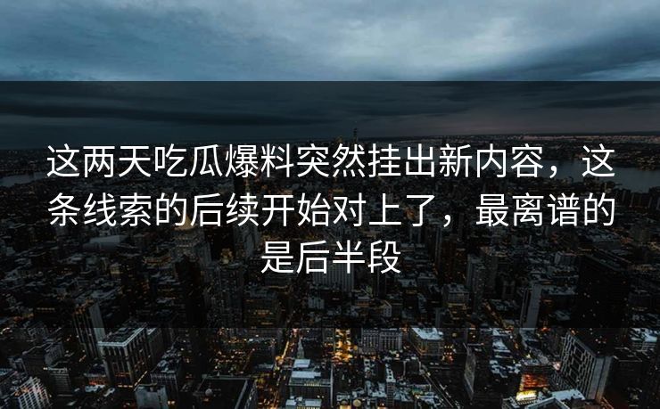 这两天吃瓜爆料突然挂出新内容，这条线索的后续开始对上了，最离谱的是后半段